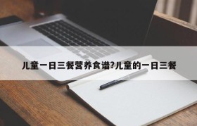儿童一日三餐营养食谱?儿童的一日三餐